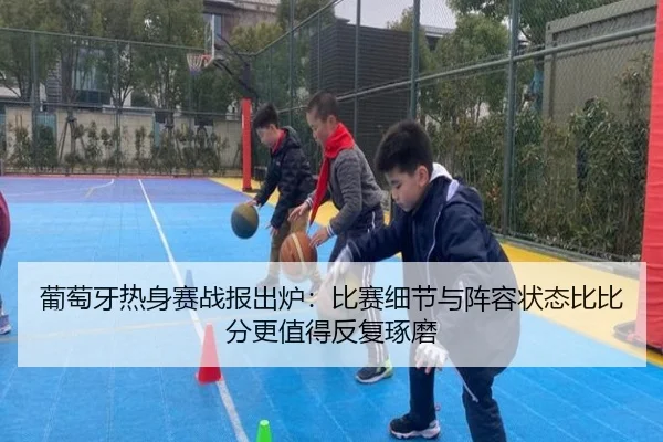 葡萄牙热身赛战报出炉：比赛细节与阵容状态比比分更值得反复琢磨