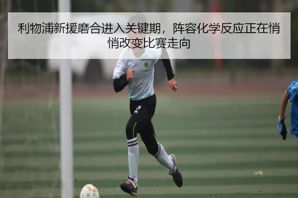 利物浦新援磨合进入关键期，阵容化学反应正在悄悄改变比赛走向